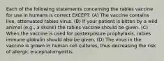 Each of the following statements concerning the rabies vaccine for use in humans is correct EXCEPT: (A) The vaccine contains live, attenuated rabies virus. (B) If your patient is bitten by a wild animal (e.g., a skunk) the rabies vaccine should be given. (C) When the vaccine is used for postexposure prophylaxis, rabies immune globulin should also be given. (D) The virus in the vaccine is grown in human cell cultures, thus decreasing the risk of allergic encephalomyelitis.