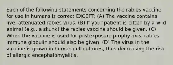 Each of the following statements concerning the rabies vaccine for use in humans is correct EXCEPT: (A) The vaccine contains live, attenuated rabies virus. (B) If your patient is bitten by a wild animal (e.g., a skunk) the rabies vaccine should be given. (C) When the vaccine is used for postexposure prophylaxis, rabies immune globulin should also be given. (D) The virus in the vaccine is grown in human cell cultures, thus decreasing the risk of allergic encephalomyelitis.