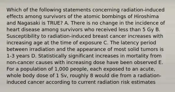 Which of the following statements concerning radiation-induced effects among survivors of the atomic bombings of Hiroshima and Nagasaki is TRUE? A. There is no change in the incidence of heart disease among survivors who received less than 5 Gy B. Susceptibility to radiation-induced breast cancer increases with increasing age at the time of exposure C. The latency period between irradiation and the appearance of most solid tumors is 1-3 years D. Statistically significant increases in mortality from non-cancer causes with increasing dose have been observed E. For a population of 1,000 people, each exposed to an acute, whole body dose of 1 Sv, roughly 8 would die from a radiation-induced cancer according to current radiation risk estimates