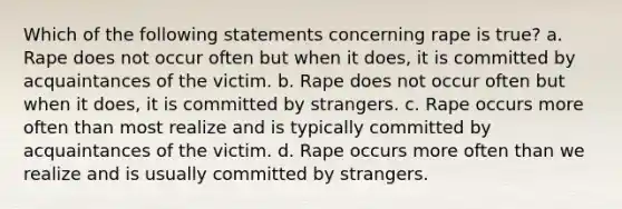 Which of the following statements concerning rape is true? a. Rape does not occur often but when it does, it is committed by acquaintances of the victim. b. Rape does not occur often but when it does, it is committed by strangers. c. Rape occurs more often than most realize and is typically committed by acquaintances of the victim. d. Rape occurs more often than we realize and is usually committed by strangers.