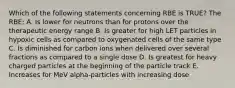 Which of the following statements concerning RBE is TRUE? The RBE: A. Is lower for neutrons than for protons over the therapeutic energy range B. Is greater for high LET particles in hypoxic cells as compared to oxygenated cells of the same type C. Is diminished for carbon ions when delivered over several fractions as compared to a single dose D. Is greatest for heavy charged particles at the beginning of the particle track E. Increases for MeV alpha-particles with increasing dose