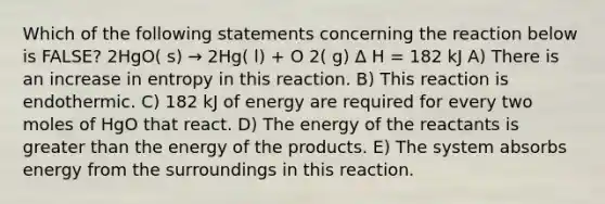 Which of the following statements concerning the reaction below is FALSE? 2HgO( s) → 2Hg( l) + O 2( g) ∆ H = 182 kJ A) There is an increase in entropy in this reaction. B) This reaction is endothermic. C) 182 kJ of energy are required for every two moles of HgO that react. D) The energy of the reactants is <a href='https://www.questionai.com/knowledge/ktgHnBD4o3-greater-than' class='anchor-knowledge'>greater than</a> the energy of the products. E) The system absorbs energy from the surroundings in this reaction.