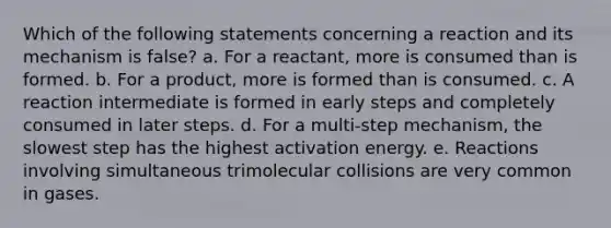 Which of the following statements concerning a reaction and its mechanism is false? a. For a reactant, more is consumed than is formed. b. For a product, more is formed than is consumed. c. A reaction intermediate is formed in early steps and completely consumed in later steps. d. For a multi-step mechanism, the slowest step has the highest activation energy. e. Reactions involving simultaneous trimolecular collisions are very common in gases.