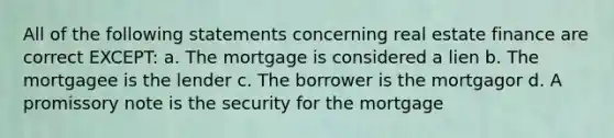 All of the following statements concerning real estate finance are correct EXCEPT: a. The mortgage is considered a lien b. The mortgagee is the lender c. The borrower is the mortgagor d. A promissory note is the security for the mortgage