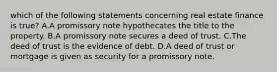 which of the following statements concerning real estate finance is true? A.A promissory note hypothecates the title to the property. B.A promissory note secures a deed of trust. C.The deed of trust is the evidence of debt. D.A deed of trust or mortgage is given as security for a promissory note.