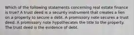 Which of the following statements concerning real estate finance is true? A trust deed is a security instrument that creates a lien on a property to secure a debt. A promissory note secures a trust deed. A promissory note hypothecates the title to the property. The trust deed is the evidence of debt.