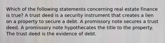 Which of the following statements concerning real estate finance is true? A trust deed is a security instrument that creates a lien on a property to secure a debt. A promissory note secures a trust deed. A promissory note hypothecates the title to the property. The trust deed is the evidence of debt.