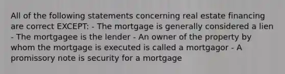 All of the following statements concerning real estate financing are correct EXCEPT: - The mortgage is generally considered a lien - The mortgagee is the lender - An owner of the property by whom the mortgage is executed is called a mortgagor - A promissory note is security for a mortgage