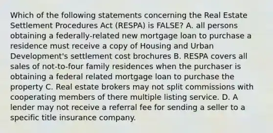 Which of the following statements concerning the Real Estate Settlement Procedures Act (RESPA) is FALSE? A. all persons obtaining a federally-related new mortgage loan to purchase a residence must receive a copy of Housing and Urban Development's settlement cost brochures B. RESPA covers all sales of not-to-four family residences when the purchaser is obtaining a federal related mortgage loan to purchase the property C. Real estate brokers may not split commissions with cooperating members of there multiple listing service. D. A lender may not receive a referral fee for sending a seller to a specific title insurance company.