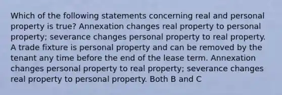 Which of the following statements concerning real and personal property is true? Annexation changes real property to personal property; severance changes personal property to real property. A trade fixture is personal property and can be removed by the tenant any time before the end of the lease term. Annexation changes personal property to real property; severance changes real property to personal property. Both B and C