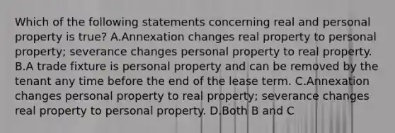 Which of the following statements concerning real and personal property is true? A.Annexation changes real property to personal property; severance changes personal property to real property. B.A trade fixture is personal property and can be removed by the tenant any time before the end of the lease term. C.Annexation changes personal property to real property; severance changes real property to personal property. D.Both B and C