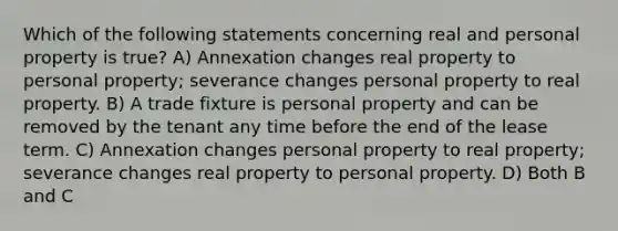 Which of the following statements concerning real and personal property is true? A) Annexation changes real property to personal property; severance changes personal property to real property. B) A trade fixture is personal property and can be removed by the tenant any time before the end of the lease term. C) Annexation changes personal property to real property; severance changes real property to personal property. D) Both B and C