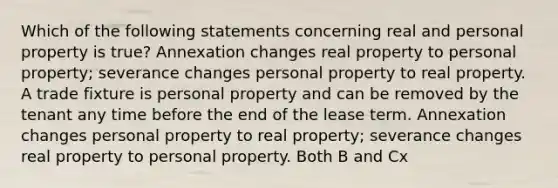 Which of the following statements concerning real and personal property is true? Annexation changes real property to personal property; severance changes personal property to real property. A trade fixture is personal property and can be removed by the tenant any time before the end of the lease term. Annexation changes personal property to real property; severance changes real property to personal property. Both B and Cx