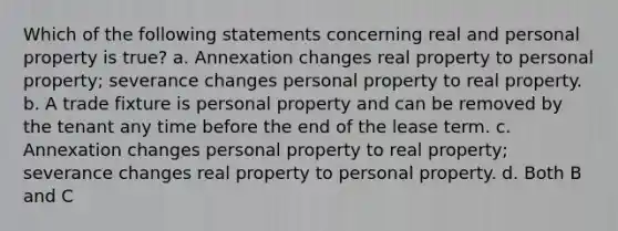 Which of the following statements concerning real and personal property is true? a. Annexation changes real property to personal property; severance changes personal property to real property. b. A trade fixture is personal property and can be removed by the tenant any time before the end of the lease term. c. Annexation changes personal property to real property; severance changes real property to personal property. d. Both B and C