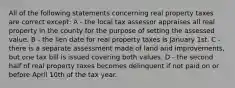 All of the following statements concerning real property taxes are correct except: A - the local tax assessor appraises all real property in the county for the purpose of setting the assessed value. B - the lien date for real property taxes is January 1st. C - there is a separate assessment made of land and improvements, but one tax bill is issued covering both values. D - the second half of real property taxes becomes delinquent if not paid on or before April 10th of the tax year.