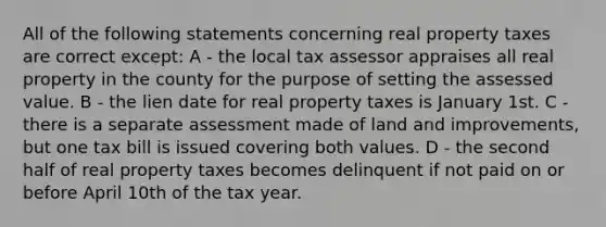 All of the following statements concerning real property taxes are correct except: A - the local tax assessor appraises all real property in the county for the purpose of setting the assessed value. B - the lien date for real property taxes is January 1st. C - there is a separate assessment made of land and improvements, but one tax bill is issued covering both values. D - the second half of real property taxes becomes delinquent if not paid on or before April 10th of the tax year.