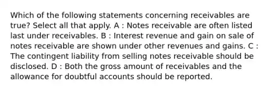 Which of the following statements concerning receivables are true? Select all that apply. A : <a href='https://www.questionai.com/knowledge/kNWH1Okbso-notes-receivable' class='anchor-knowledge'>notes receivable</a> are often listed last under receivables. B : Interest revenue and gain on sale of notes receivable are shown under other revenues and gains. C : The contingent liability from selling notes receivable should be disclosed. D : Both the gross amount of receivables and the allowance for doubtful accounts should be reported.