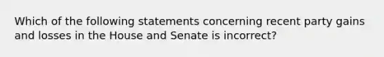 Which of the following statements concerning recent party gains and losses in the House and Senate is incorrect?