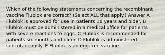 Which of the following statements concerning the recombinant vaccine Flublok are correct? (Select ALL that apply.) Answer A Flublok is approved for use in patients 18 years and older. B Flublok must be administered in a medical office for patients with severe reactions to eggs. C Flublok is recommended for patients six months and older. D Flublok is administered subcutaneously. E Flublok is an egg-free vaccine.