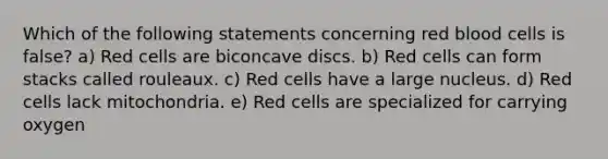 Which of the following statements concerning red blood cells is false? a) Red cells are biconcave discs. b) Red cells can form stacks called rouleaux. c) Red cells have a large nucleus. d) Red cells lack mitochondria. e) Red cells are specialized for carrying oxygen