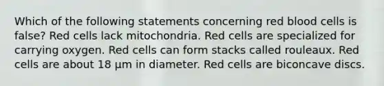 Which of the following statements concerning red blood cells is false? Red cells lack mitochondria. Red cells are specialized for carrying oxygen. Red cells can form stacks called rouleaux. Red cells are about 18 µm in diameter. Red cells are biconcave discs.