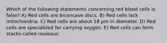 Which of the following statements concerning red blood cells is false? A) Red cells are biconcave discs. B) Red cells lack mitochondria. C) Red cells are about 18 μm in diameter. D) Red cells are specialized for carrying oxygen. E) Red cells can form stacks called rouleaux.