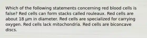 Which of the following statements concerning red blood cells is false? Red cells can form stacks called rouleaux. Red cells are about 18 μm in diameter. Red cells are specialized for carrying oxygen. Red cells lack mitochondria. Red cells are biconcave discs.