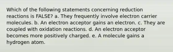 Which of the following statements concerning reduction reactions is FALSE? a. They frequently involve electron carrier molecules. b. An electron acceptor gains an electron. c. They are coupled with oxidation reactions. d. An electron acceptor becomes more positively charged. e. A molecule gains a hydrogen atom.