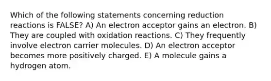 Which of the following statements concerning reduction reactions is FALSE? A) An electron acceptor gains an electron. B) They are coupled with oxidation reactions. C) They frequently involve electron carrier molecules. D) An electron acceptor becomes more positively charged. E) A molecule gains a hydrogen atom.