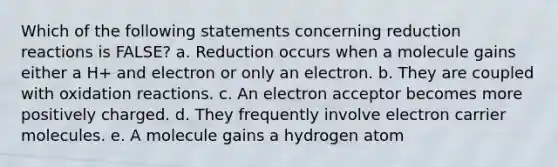 Which of the following statements concerning reduction reactions is FALSE? a. Reduction occurs when a molecule gains either a H+ and electron or only an electron. b. They are coupled with oxidation reactions. c. An electron acceptor becomes more positively charged. d. They frequently involve electron carrier molecules. e. A molecule gains a hydrogen atom