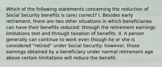 Which of the following statements concerning the reduction of Social Security benefits is (are) correct? I. Besides early retirement, there are two other situations in which beneficiaries can have their benefits reduced: through the retirement earnings limitations test and through taxation of benefits. II. A person generally can continue to work even though he or she is considered "retired" under Social Security: however, those earnings obtained by a beneficiary under normal retirement age above certain limitations will reduce the benefit.