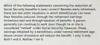 Which of the following statements concerning the reduction of Social Security benefits is (are) correct? Besides early retirement, there are two other situations in which beneficiaries can have their benefits reduced: through the retirement earnings limitations test and through taxation of benefits. A person generally can continue to work even though he or she is considered "retired" under Social Security: however, those earnings obtained by a beneficiary under normal retirement age above certain limitations will reduce the benefit. I only. II only. Both I and II. Neither I nor II.