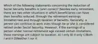 Which of the following statements concerning the reduction of Social Security benefits is (are) correct? Besides early retirement, there are two other situations in which beneficiaries can have their benefits reduced: through the retirement earnings limitation test and through taxation of benefits. Generally, a person can continue to work even though he or she is considered retired under Social Security; However, if the earnings of a person under normal retirement age exceed certain limitations, those earnings are subject to taxation. A) I only B) II only C)Both I and II D)Neither I nor II