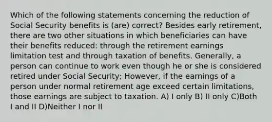 Which of the following statements concerning the reduction of Social Security benefits is (are) correct? Besides early retirement, there are two other situations in which beneficiaries can have their benefits reduced: through the retirement earnings limitation test and through taxation of benefits. Generally, a person can continue to work even though he or she is considered retired under Social Security; However, if the earnings of a person under normal retirement age exceed certain limitations, those earnings are subject to taxation. A) I only B) II only C)Both I and II D)Neither I nor II