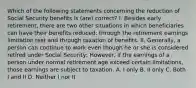 Which of the following statements concerning the reduction of Social Security benefits is (are) correct? I. Besides early retirement, there are two other situations in which beneficiaries can have their benefits reduced: through the retirement earnings limitation test and through taxation of benefits. II. Generally, a person can continue to work even though he or she is considered retired under Social Security; However, if the earnings of a person under normal retirement age exceed certain limitations, those earnings are subject to taxation. A. I only B. II only C. Both I and II D. Neither I nor II