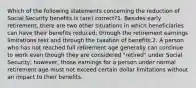 Which of the following statements concerning the reduction of Social Security benefits is (are) correct?1. Besides early retirement, there are two other situations in which beneficiaries can have their benefits reduced: through the retirement earnings limitations test and through the taxation of benefits.2. A person who has not reached full retirement age generally can continue to work even though they are considered "retired" under Social Security; however, those earnings for a person under normal retirement age must not exceed certain dollar limitations without an impact to their benefits.