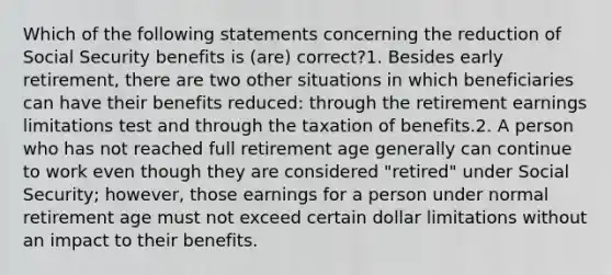 Which of the following statements concerning the reduction of Social Security benefits is (are) correct?1. Besides early retirement, there are two other situations in which beneficiaries can have their benefits reduced: through the retirement earnings limitations test and through the taxation of benefits.2. A person who has not reached full retirement age generally can continue to work even though they are considered "retired" under Social Security; however, those earnings for a person under normal retirement age must not exceed certain dollar limitations without an impact to their benefits.