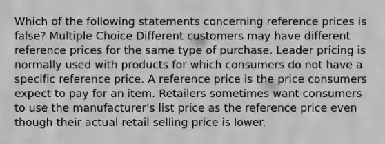 Which of the following statements concerning reference prices is false? Multiple Choice Different customers may have different reference prices for the same type of purchase. Leader pricing is normally used with products for which consumers do not have a specific reference price. A reference price is the price consumers expect to pay for an item. Retailers sometimes want consumers to use the manufacturer's list price as the reference price even though their actual retail selling price is lower.