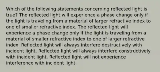 Which of the following statements concerning reflected light is true? The reflected light will experience a phase change only if the light is traveling from a material of larger refractive index to one of smaller refractive index. The reflected light will experience a phase change only if the light is traveling from a material of smaller refractive index to one of larger refractive index. Reflected light will always interfere destructively with incident light. Reflected light will always interfere constructively with incident light. Reflected light will not experience interference with incident light.