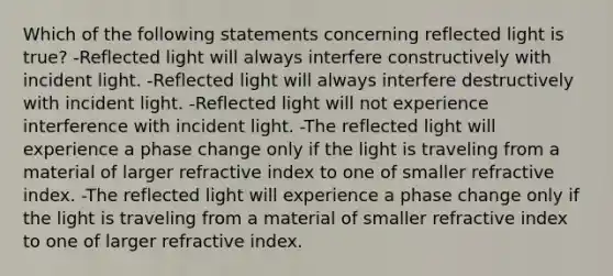 Which of the following statements concerning reflected light is true? -Reflected light will always interfere constructively with incident light. -Reflected light will always interfere destructively with incident light. -Reflected light will not experience interference with incident light. -The reflected light will experience a phase change only if the light is traveling from a material of larger refractive index to one of smaller refractive index. -The reflected light will experience a phase change only if the light is traveling from a material of smaller refractive index to one of larger refractive index.