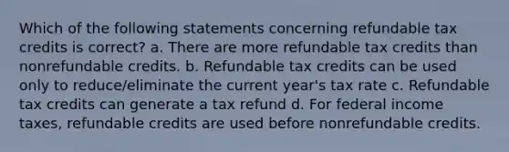 Which of the following statements concerning refundable tax credits is correct? a. There are more refundable tax credits than nonrefundable credits. b. Refundable tax credits can be used only to reduce/eliminate the current year's tax rate c. Refundable tax credits can generate a tax refund d. For federal income taxes, refundable credits are used before nonrefundable credits.