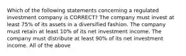 Which of the following statements concerning a regulated investment company is CORRECT? The company must invest at least 75% of its assets in a diversified fashion. The company must retain at least 10% of its net investment income. The company must distribute at least 90% of its net investment income. All of the above