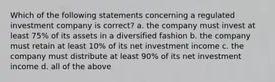 Which of the following statements concerning a regulated investment company is correct? a. the company must invest at least 75% of its assets in a diversified fashion b. the company must retain at least 10% of its net investment income c. the company must distribute at least 90% of its net investment income d. all of the above