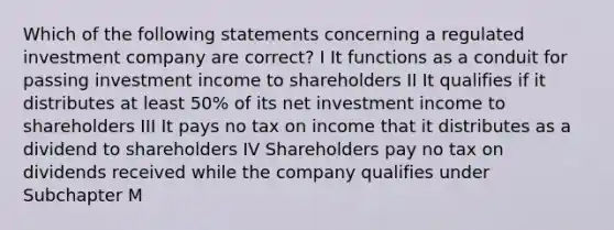 Which of the following statements concerning a regulated investment company are correct? I It functions as a conduit for passing investment income to shareholders II It qualifies if it distributes at least 50% of its net investment income to shareholders III It pays no tax on income that it distributes as a dividend to shareholders IV Shareholders pay no tax on dividends received while the company qualifies under Subchapter M