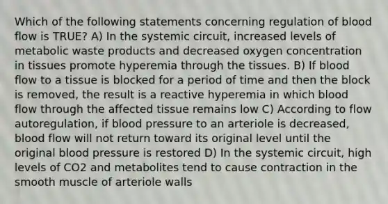 Which of the following statements concerning regulation of blood flow is TRUE? A) In the systemic circuit, increased levels of metabolic waste products and decreased oxygen concentration in tissues promote hyperemia through the tissues. B) If blood flow to a tissue is blocked for a period of time and then the block is removed, the result is a reactive hyperemia in which blood flow through the affected tissue remains low C) According to flow autoregulation, if blood pressure to an arteriole is decreased, blood flow will not return toward its original level until the original blood pressure is restored D) In the systemic circuit, high levels of CO2 and metabolites tend to cause contraction in the smooth muscle of arteriole walls