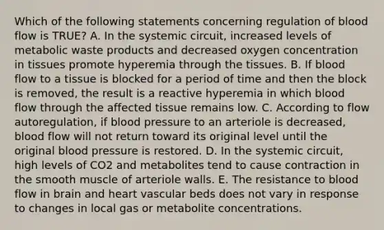 Which of the following statements concerning regulation of blood flow is TRUE? A. In the systemic circuit, increased levels of metabolic waste products and decreased oxygen concentration in tissues promote hyperemia through the tissues. B. If blood flow to a tissue is blocked for a period of time and then the block is removed, the result is a reactive hyperemia in which blood flow through the affected tissue remains low. C. According to flow autoregulation, if blood pressure to an arteriole is decreased, blood flow will not return toward its original level until the original blood pressure is restored. D. In the systemic circuit, high levels of CO2 and metabolites tend to cause contraction in the smooth muscle of arteriole walls. E. The resistance to blood flow in brain and heart vascular beds does not vary in response to changes in local gas or metabolite concentrations.