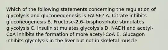 Which of the following statements concerning the regulation of glycolysis and gluconeogenesis is FALSE? A. Citrate inhibits gluconeogenesis B. Fructose-2,6- bisphosphate stimulates glycolysis C. Insulin stimulates glycolysis D. NADH and acetyl-CoA inhibits the formation of more acetyl-CoA E. Glucagon inhibits glycolysis in the liver but not in skeletal muscle