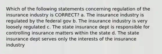 Which of the following statements concerning regulation of the insurance industry is CORRECT? a. The insurance industry is regulated by the federal gov b. The insurance industry is very loosely regulated c. The state insurance dept is responsible for controlling insurance matters within the state d. The state insurance dept serves only the interests of the insurance industry