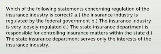 Which of the following statements concerning regulation of the insurance industry is correct? a.) the insurance industry is regulated by the federal government b.) The insurance industry is very loosely regulated c.) The state insurance department is responsible for controlling insurance matters within the state d.) The state insurance department serves only the interests of the insurance industry.