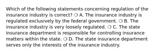 Which of the following statements concerning regulation of the insurance industry is correct? ❍ A. The insurance industry is regulated exclusively by the federal government. ❍ B. The insurance industry is very loosely regulated. ❍ C. The state insurance department is responsible for controlling insurance matters within the state. ❍ D. The state insurance department serves only the interests of the insurance industry.